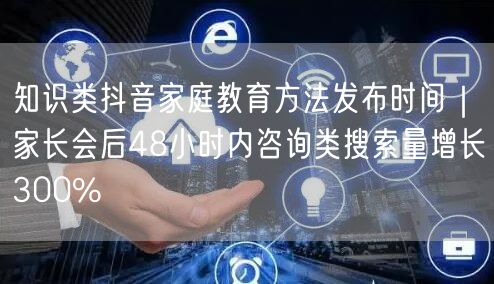 知识类抖音家庭教育方法发布时间|家长会后48小时内咨询类搜索量增长300%