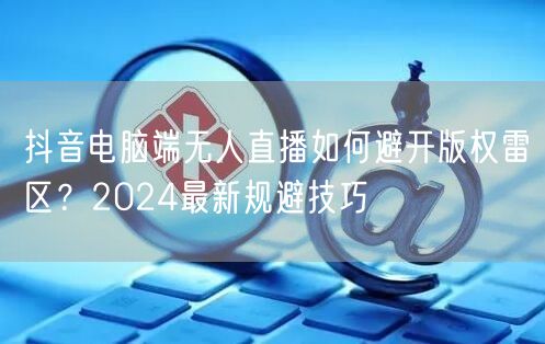 抖音电脑端无人直播如何避开版权雷区?2024最新规避技巧