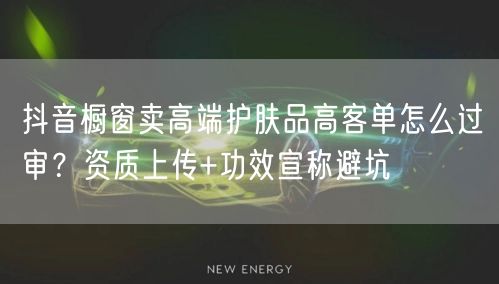 抖音橱窗卖高端护肤品高客单怎么过审？资质上传+功效宣称避坑