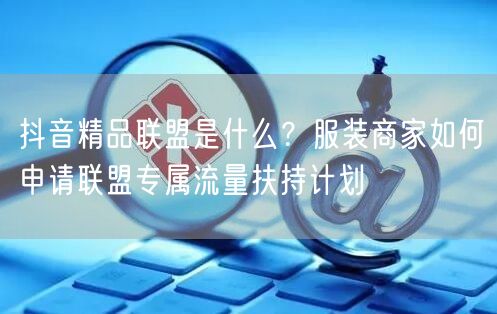 抖音精品联盟是什么?服装商家如何申请联盟专属流量扶持计划