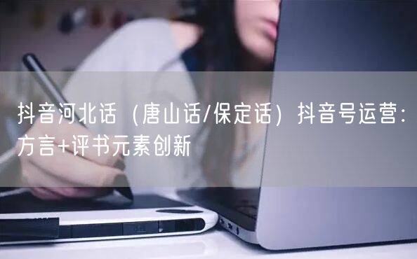 抖音河北话(唐山话/保定话)抖音号运营:方言+评书元素创新