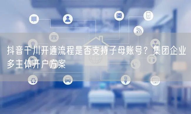 抖音千川开通流程是否支持子母账号?集团企业多主体开户方案