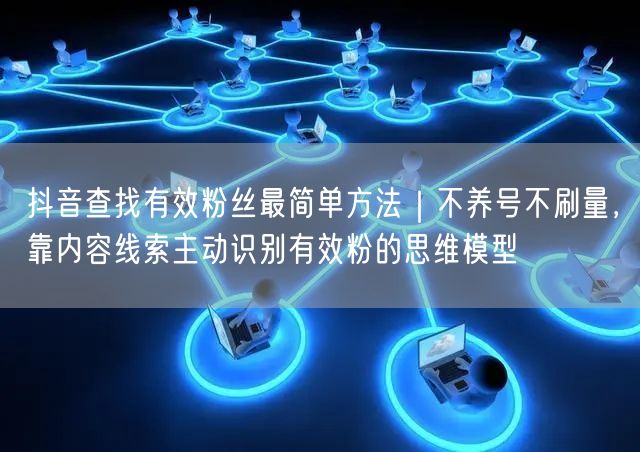 抖音查找有效粉丝最简单方法|不养号不刷量,靠内容线索主动识别有效粉的思维模型