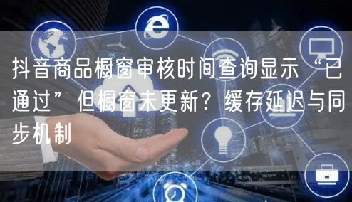 抖音商品橱窗审核时间查询显示“已通过”但橱窗未更新?缓存延迟与同步机制