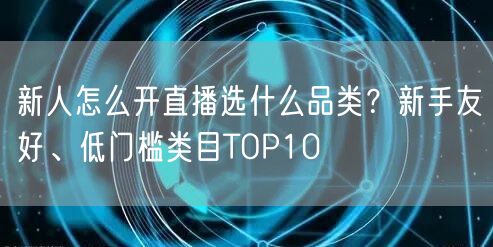 新人怎么开直播选什么品类?新手友好、低门槛类目TOP10