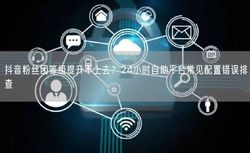 抖音粉丝团等级提升不上去?24小时自助平台常见配置错误排查
