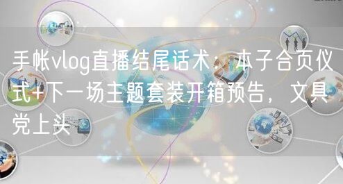 手帐vlog直播结尾话术:本子合页仪式+下一场主题套装开箱预告,文具党上头