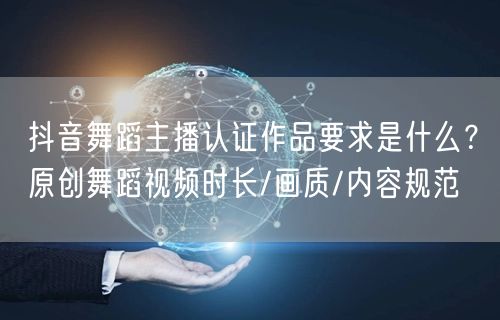 抖音舞蹈主播认证作品要求是什么?原创舞蹈视频时长/画质/内容规范
