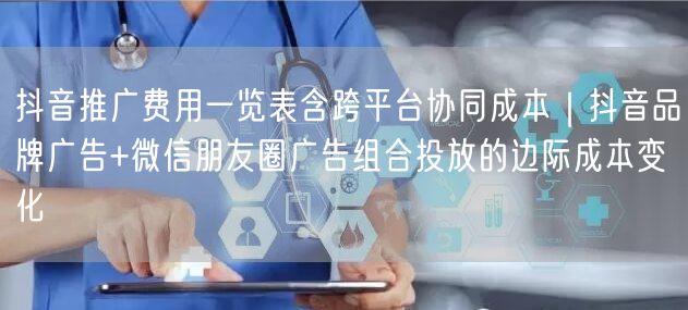 抖音推广费用一览表含跨平台协同成本｜抖音品牌广告+微信朋友圈广告组合投放的边际成