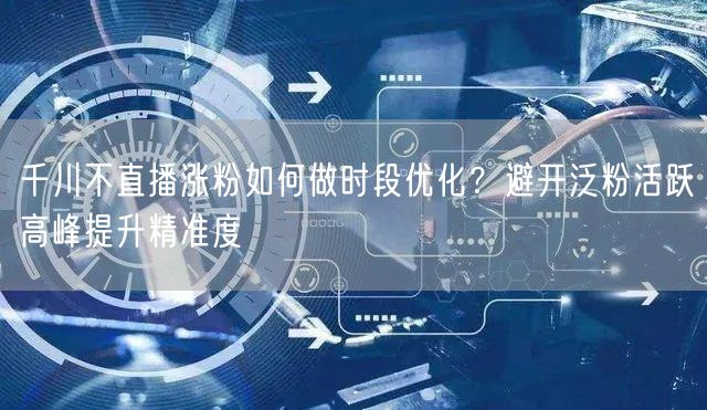 千川不直播涨粉如何做时段优化?避开泛粉活跃高峰提升精准度