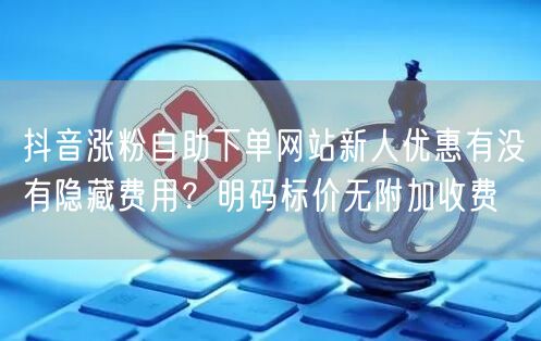 抖音涨粉自助下单网站新人优惠有没有隐藏费用?明码标价无附加收费