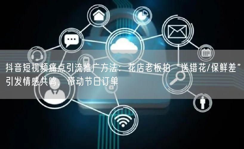 抖音短视频痛点引流推广方法:花店老板拍“送错花/保鲜差”引发情感共鸣,带动节日订