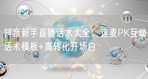 抖音新手直播话术大全:连麦PK互动话术模板+高转化开场白