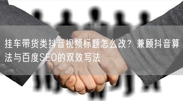 挂车带货类抖音视频标题怎么改?兼顾抖音算法与百度SEO的双效写法