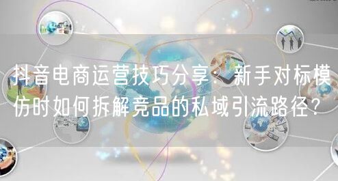 抖音电商运营技巧分享:新手对标模仿时如何拆解竞品的私域引流路径?