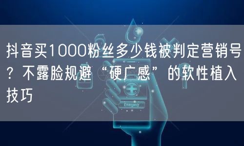 抖音买1000粉丝多少钱被判定营销号?不露脸规避“硬广感”的软性植入技巧