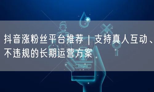 抖音涨粉丝平台推荐|支持真人互动、不违规的长期运营方案