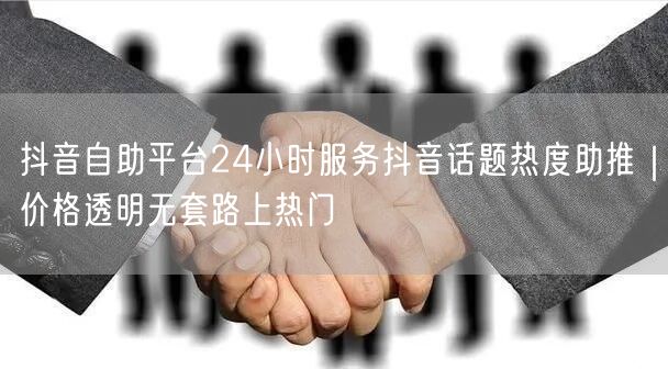 抖音自助平台24小时服务抖音话题热度助推|价格透明无套路上热门