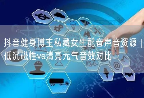 抖音健身博主私藏女生配音声音资源|低沉磁性vs清亮元气音效对比