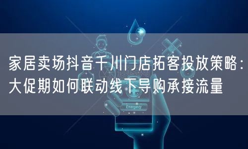 家居卖场抖音千川门店拓客投放策略：大促期如何联动线下导购承接流量