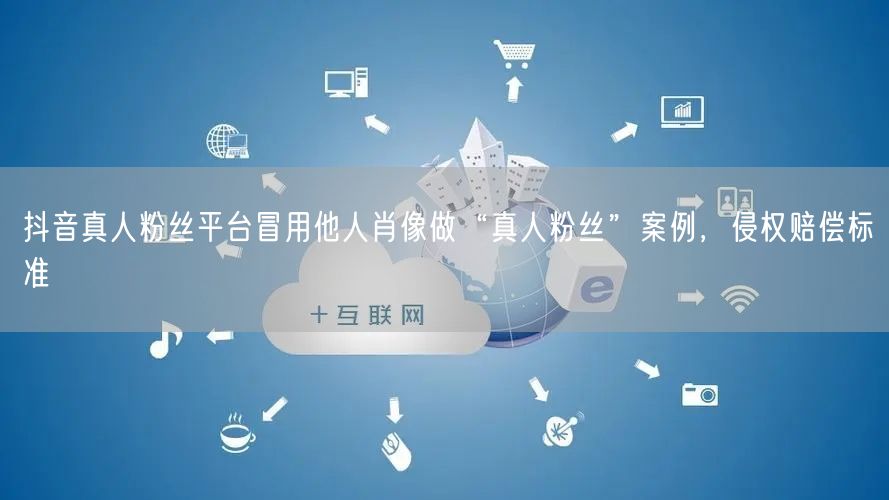 抖音真人粉丝平台冒用他人肖像做“真人粉丝”案例,侵权赔偿标准