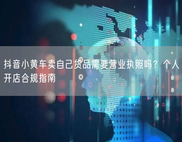 抖音小黄车卖自己货品需要营业执照吗?个人开店合规指南