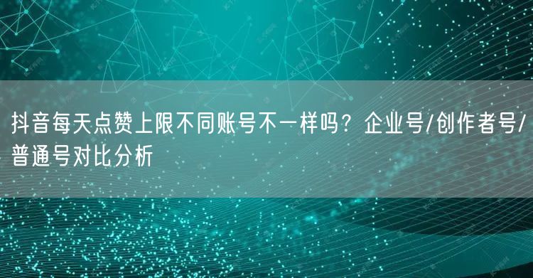 抖音每天点赞上限不同账号不一样吗?企业号/创作者号/普通号对比分析