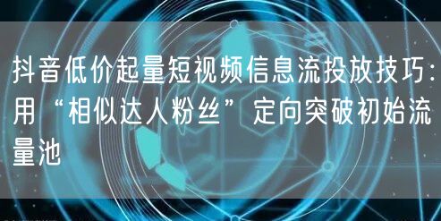 抖音低价起量短视频信息流投放技巧:用“相似达人粉丝”定向突破初始流量池