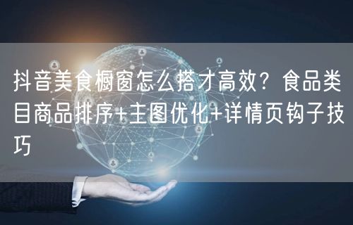 抖音美食橱窗怎么搭才高效？食品类目商品排序+主图优化+详情页钩子技巧