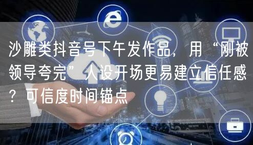 沙雕类抖音号下午发作品,用“刚被领导夸完”人设开场更易建立信任感?可信度时间锚点