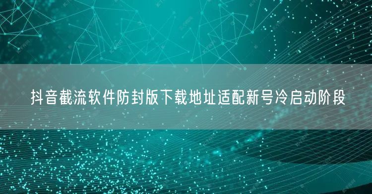 抖音截流软件防封版下载地址适配新号冷启动阶段