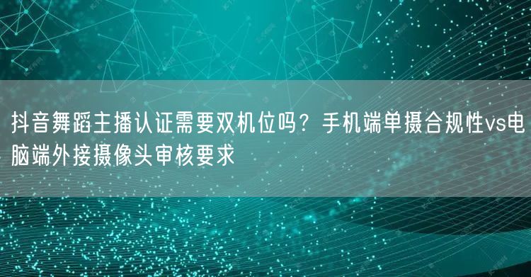 抖音舞蹈主播认证需要双机位吗?手机端单摄合规性vs电脑端外接摄像头审核要求