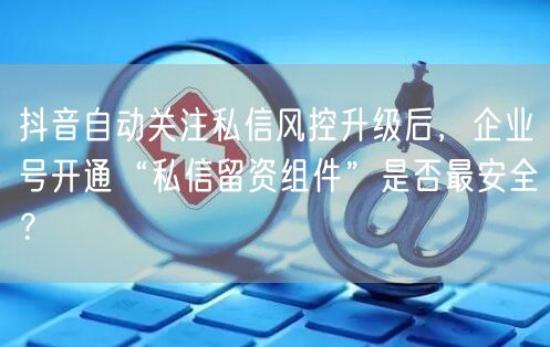 抖音自动关注私信风控升级后,企业号开通“私信留资组件”是否最安全?
