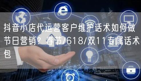 抖音小店代运营客户维护话术如何做节日营销?春节/618/双11专属话术包