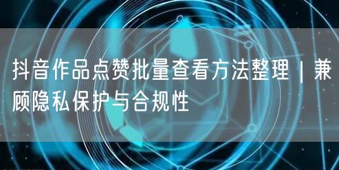 抖音作品点赞批量查看方法整理|兼顾隐私保护与合规性