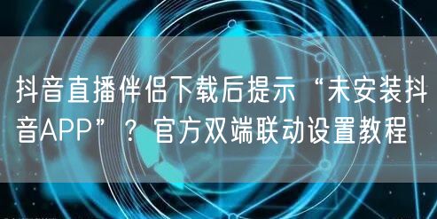 抖音直播伴侣下载后提示“未安装抖音APP”?官方双端联动设置教程