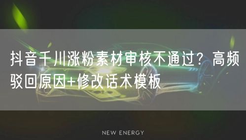 抖音千川涨粉素材审核不通过？高频驳回原因+修改话术模板