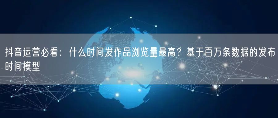抖音运营必看:什么时间发作品浏览量最高?基于百万条数据的发布时间模型