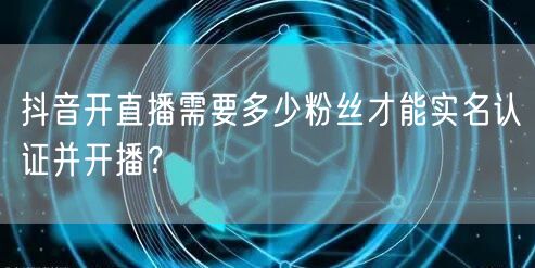 抖音开直播需要多少粉丝才能实名认证并开播?