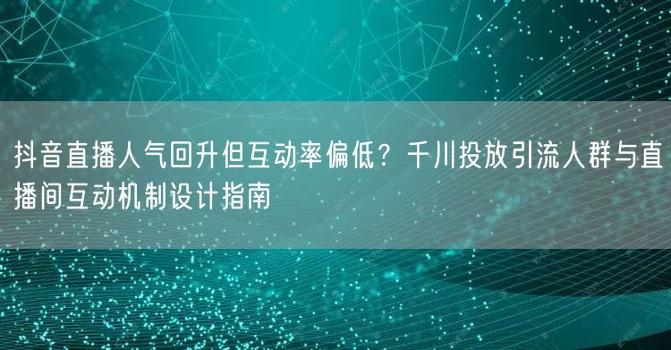 抖音直播人气回升但互动率偏低?千川投放引流人群与直播间互动机制设计指南