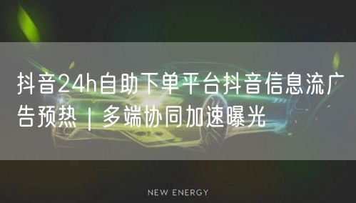 抖音24h自助下单平台抖音信息流广告预热｜多端协同加速曝光
