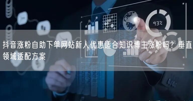 抖音涨粉自助下单网站新人优惠适合知识博主涨粉吗?垂直领域适配方案