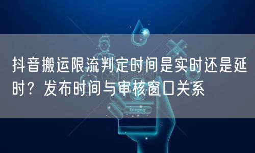 抖音搬运限流判定时间是实时还是延时?发布时间与审核窗口关系