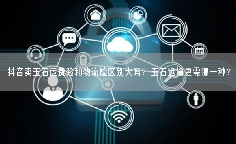 抖音卖玉石运费险和物流险区别大吗?玉石运输更需哪一种?