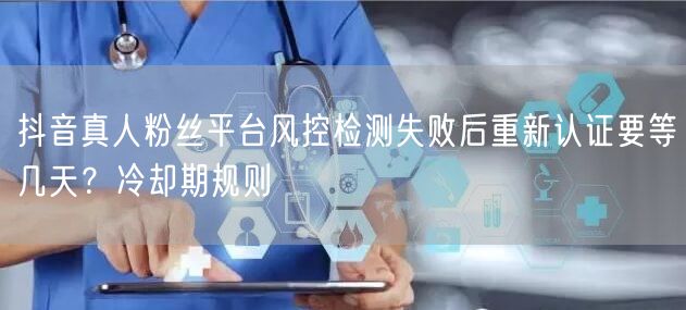 抖音真人粉丝平台风控检测失败后重新认证要等几天?冷却期规则
