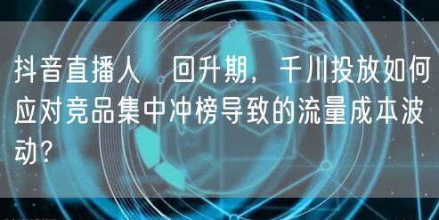 抖音直播人気回升期,千川投放如何应对竞品集中冲榜导致的流量成本波动?