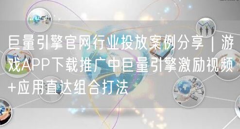 巨量引擎官网行业投放案例分享|游戏APP下载推广中巨量引擎激励视频+应用直达组合