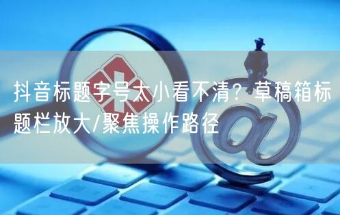 抖音标题字号太小看不清?草稿箱标题栏放大/聚焦操作路径