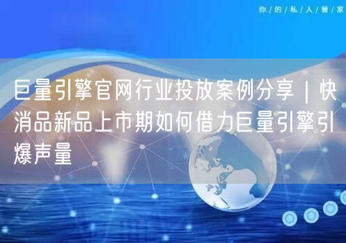 巨量引擎官网行业投放案例分享|快消品新品上市期如何借力巨量引擎引爆声量