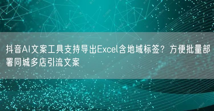 抖音AI文案工具支持导出Excel含地域标签?方便批量部署同城多店引流文案